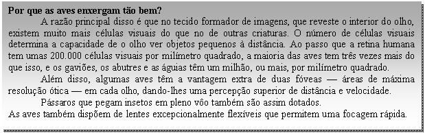 Caixa de texto: Por que as aves enxergam tão bem?  A razão principal disso é que no tecido formador de imagens, que reveste o interior do olho, existem muito mais células visuais do que no de outras criaturas. O número de células visuais determina a capacidade de o olho ver objetos pequenos à distância. Ao passo que a retina humana tem umas 200.000 células visuais por milímetro quadrado, a maioria das aves tem três vezes mais do que isso, e os gaviões, os abutres e as águias têm um milhão, ou mais, por milímetro quadrado.   Além disso, algumas aves têm a vantagem extra de duas fóveas — áreas de máxima resolução ótica — em cada olho, dando-lhes uma percepção superior de distância e velocidade.  Pássaros que pegam insetos em pleno vôo também são assim dotados.  As aves também dispõem de lentes excepcionalmente flexíveis que permitem uma focagem rápida.